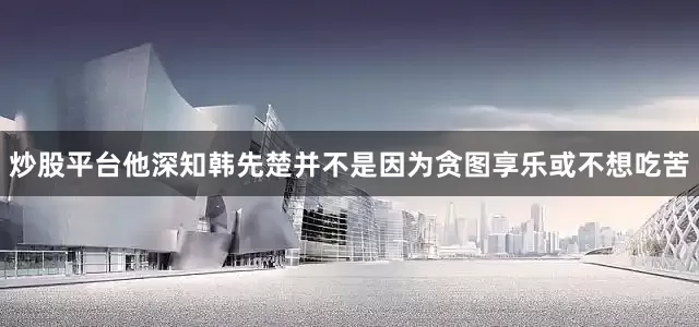 炒股平台他深知韩先楚并不是因为贪图享乐或不想吃苦