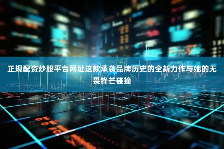 正规配资炒股平台网址这款承袭品牌历史的全新力作与她的无畏锋芒碰撞
