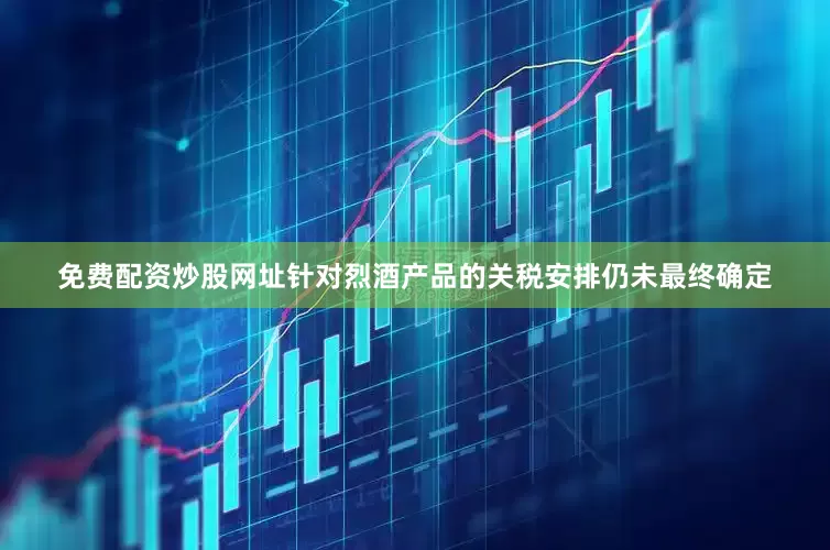 免费配资炒股网址针对烈酒产品的关税安排仍未最终确定