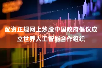 配资正规网上炒股中国政府倡议成立世界人工智能合作组织