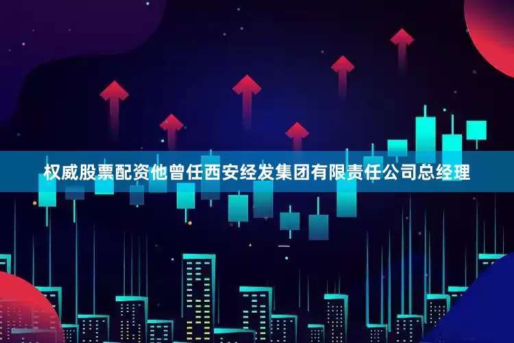 权威股票配资他曾任西安经发集团有限责任公司总经理