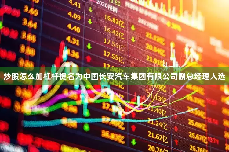 炒股怎么加杠杆提名为中国长安汽车集团有限公司副总经理人选