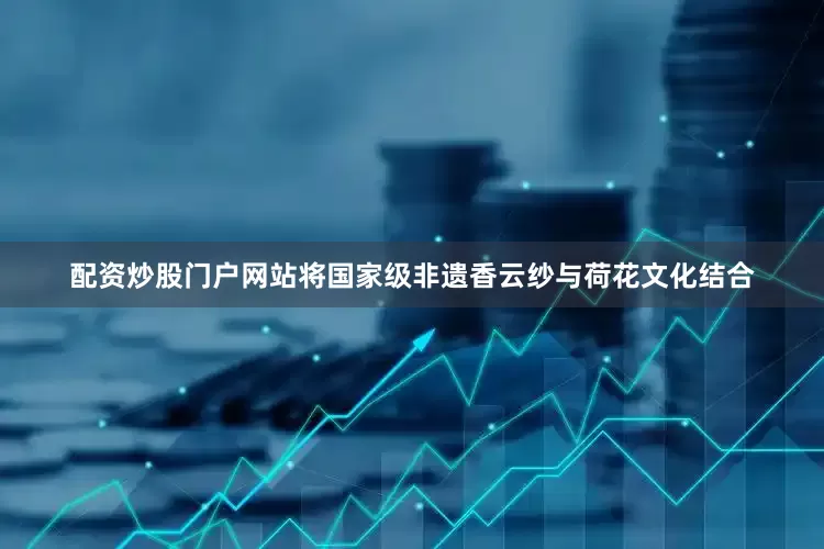 配资炒股门户网站将国家级非遗香云纱与荷花文化结合